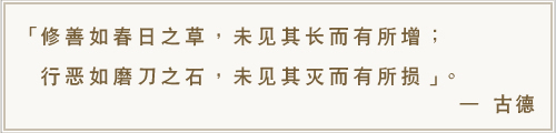 修善如春日之草，未见其长而有所增；行恶如磨刀之石，未见其灭而有所损。-古德